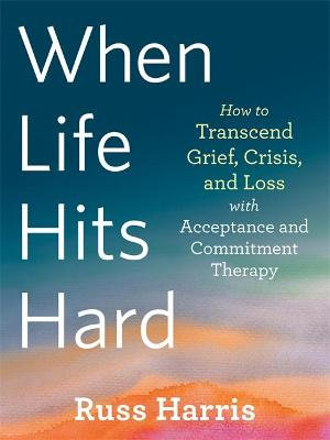 When Life Hits Hard How to Transcend Grief, Crisis, and Loss with Acceptance and Commitment Therapy